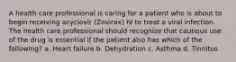 A health care professional is caring for a patient who is about to begin receiving acyclovir (Zovirax) IV to treat a viral infection. The health care professional should recognize that cautious use of the drug is essential if the patient also has which of the following? a. Heart failure b. Dehydration c. Asthma d. Tinnitus