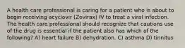 A health care professional is caring for a patient who is about to begin receiving acyclovir (Zovirax) IV to treat a viral infection. The health care professional should recognize that cautions use of the drug is essential if the patient also has which of the following? A) heart failure B) dehydration. C) asthma D) tinnitus