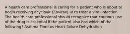 A health care professional is caring for a patient who is about to begin receiving acyclovir (Zovirax) IV to treat a viral infection. The health care professional should recognize that cautious use of the drug is essential if the patient also has which of the following? Asthma Tinnitus Heart failure Dehydration