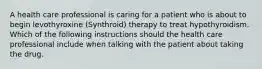 A health care professional is caring for a patient who is about to begin levothyroxine (Synthroid) therapy to treat hypothyroidism. Which of the following instructions should the health care professional include when talking with the patient about taking the drug.