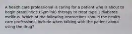 A health care professional is caring for a patient who is about to begin pramlintide (Symlink) therapy to treat type 1 diabetes mellitus. Which of the following instructions should the health care professional include when talking with the patient about using the drug?