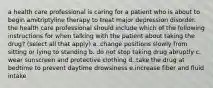 a health care professional is caring for a patient who is about to begin amitriptyline therapy to treat major depression disorder. the health care professional should include which of the following instructions for when talking with the patient about taking the drug? (select all that apply) a. change positions slowly from sitting or lying to standing b. do not stop taking drug abruptly c. wear sunscreen and protective clothing d. take the drug at bedtime to prevent daytime drowsiness e.increase fiber and fluid intake