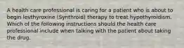 A health care professional is caring for a patient who is about to begin levthyroxine (Synthroid) therapy to treat hypothyroidism. Which of the following instructions should the health care professional include when talking with the patient about taking the drug.