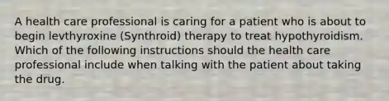 A health care professional is caring for a patient who is about to begin levthyroxine (Synthroid) therapy to treat hypothyroidism. Which of the following instructions should the health care professional include when talking with the patient about taking the drug.