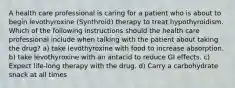 A health care professional is caring for a patient who is about to begin levothyroxine (Synthroid) therapy to treat hypothyroidism. Which of the following instructions should the health care professional include when talking with the patient about taking the drug? a) take levothyroxine with food to increase absorption. b) take levothyroxine with an antacid to reduce GI effects. c) Expect life-long therapy with the drug. d) Carry a carbohydrate snack at all times