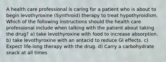 A health care professional is caring for a patient who is about to begin levothyroxine (Synthroid) therapy to treat hypothyroidism. Which of the following instructions should the health care professional include when talking with the patient about taking the drug? a) take levothyroxine with food to increase absorption. b) take levothyroxine with an antacid to reduce GI effects. c) Expect life-long therapy with the drug. d) Carry a carbohydrate snack at all times