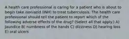 A health care professional is caring for a patient who is about to begin take isoniazid (INH) to treat tuberculosis. The health care professional should tell the patient to report which of the following adverse effects of the drug? (Select all that apply.) A) Jaundice B) numbness of the hands C) dizziness D) hearing loss E) oral ulcers