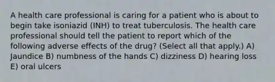 A health care professional is caring for a patient who is about to begin take isoniazid (INH) to treat tuberculosis. The health care professional should tell the patient to report which of the following adverse effects of the drug? (Select all that apply.) A) Jaundice B) numbness of the hands C) dizziness D) hearing loss E) oral ulcers