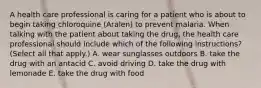 A health care professional is caring for a patient who is about to begin taking chloroquine (Aralen) to prevent malaria. When talking with the patient about taking the drug, the health care professional should include which of the following instructions? (Select all that apply.) A. wear sunglasses outdoors B. take the drug with an antacid C. avoid driving D. take the drug with lemonade E. take the drug with food