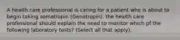 A health care professional is caring for a patient who is about to begin taking somatropin (Genotropin). the health care professional should explain the need to monitor which pf the following laboratory tests? (Select all that apply).