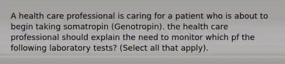 A health care professional is caring for a patient who is about to begin taking somatropin (Genotropin). the health care professional should explain the need to monitor which pf the following laboratory tests? (Select all that apply).