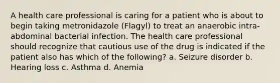 A health care professional is caring for a patient who is about to begin taking metronidazole (Flagyl) to treat an anaerobic intra-abdominal bacterial infection. The health care professional should recognize that cautious use of the drug is indicated if the patient also has which of the following? a. Seizure disorder b. Hearing loss c. Asthma d. Anemia