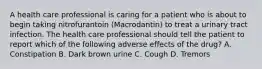 A health care professional is caring for a patient who is about to begin taking nitrofurantoin (Macrodantin) to treat a urinary tract infection. The health care professional should tell the patient to report which of the following adverse effects of the drug? A. Constipation B. Dark brown urine C. Cough D. Tremors