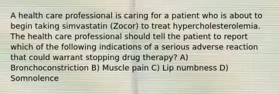 A health care professional is caring for a patient who is about to begin taking simvastatin (Zocor) to treat hypercholesterolemia. The health care professional should tell the patient to report which of the following indications of a serious adverse reaction that could warrant stopping drug therapy? A) Bronchoconstriction B) Muscle pain C) Lip numbness D) Somnolence