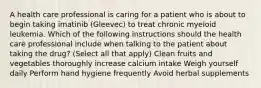 A health care professional is caring for a patient who is about to begin taking imatinib (Gleevec) to treat chronic myeloid leukemia. Which of the following instructions should the health care professional include when talking to the patient about taking the drug? (Select all that apply) Clean fruits and vegetables thoroughly increase calcium intake Weigh yourself daily Perform hand hygiene frequently Avoid herbal supplements