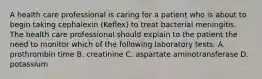 A health care professional is caring for a patient who is about to begin taking cephalexin (Keflex) to treat bacterial meningitis. The health care professional should explain to the patient the need to monitor which of the following laboratory tests. A. prothrombin time B. creatinine C. aspartate aminotransferase D. potassium