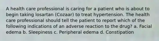 A health care professional is caring for a patient who is about to begin taking losartan (Cozaar) to treat hypertension. The health care professional should tell the patient to report which of the following indications of an adverse reaction to the drug? a. Facial edema b. Sleepiness c. Peripheral edema d. Constipation