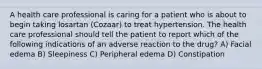 A health care professional is caring for a patient who is about to begin taking losartan (Cozaar) to treat hypertension. The health care professional should tell the patient to report which of the following indications of an adverse reaction to the drug? A) Facial edema B) Sleepiness C) Peripheral edema D) Constipation