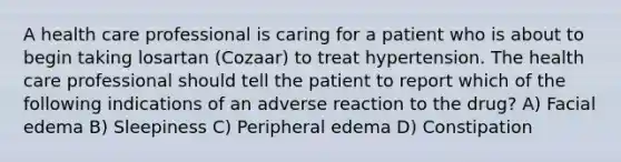 A health care professional is caring for a patient who is about to begin taking losartan (Cozaar) to treat hypertension. The health care professional should tell the patient to report which of the following indications of an adverse reaction to the drug? A) Facial edema B) Sleepiness C) Peripheral edema D) Constipation