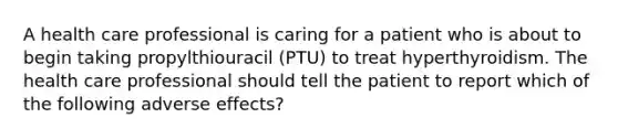 A health care professional is caring for a patient who is about to begin taking propylthiouracil (PTU) to treat hyperthyroidism. The health care professional should tell the patient to report which of the following adverse effects?