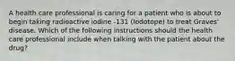 A health care professional is caring for a patient who is about to begin taking radioactive iodine -131 (Iodotope) to treat Graves' disease. Which of the following instructions should the health care professional include when talking with the patient about the drug?