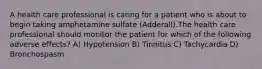 A health care professional is caring for a patient who is about to begin taking amphetamine sulfate (Adderall).The health care professional should monitor the patient for which of the following adverse effects? A) Hypotension B) Tinnitus C) Tachycardia D) Bronchospasm