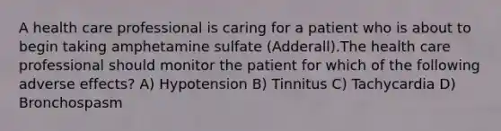 A health care professional is caring for a patient who is about to begin taking amphetamine sulfate (Adderall).The health care professional should monitor the patient for which of the following adverse effects? A) Hypotension B) Tinnitus C) Tachycardia D) Bronchospasm