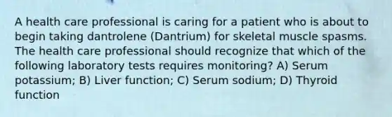 A health care professional is caring for a patient who is about to begin taking dantrolene (Dantrium) for skeletal muscle spasms. The health care professional should recognize that which of the following laboratory tests requires monitoring? A) Serum potassium; B) Liver function; C) Serum sodium; D) Thyroid function