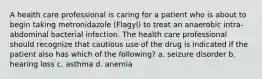 A health care professional is caring for a patient who is about to begin taking metronidazole (Flagyl) to treat an anaerobic intra-abdominal bacterial infection. The health care professional should recognize that cautious use of the drug is indicated if the patient also has which of the following? a. seizure disorder b. hearing loss c. asthma d. anemia