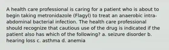 A health care professional is caring for a patient who is about to begin taking metronidazole (Flagyl) to treat an anaerobic intra-abdominal bacterial infection. The health care professional should recognize that cautious use of the drug is indicated if the patient also has which of the following? a. seizure disorder b. hearing loss c. asthma d. anemia