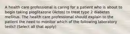 A health care professional is caring for a patient who is about to begin taking pioglitazone (Actos) to treat type 2 diabetes mellitus. The health care professional should explain to the patient the need to monitor which of the following laboratory tests? (Select all that apply)