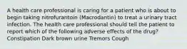 A health care professional is caring for a patient who is about to begin taking nitrofurantoin (Macrodantin) to treat a urinary tract infection. The health care professional should tell the patient to report which of the following adverse effects of the drug? Constipation Dark brown urine Tremors Cough