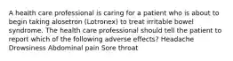 A health care professional is caring for a patient who is about to begin taking alosetron (Lotronex) to treat irritable bowel syndrome. The health care professional should tell the patient to report which of the following adverse effects? Headache Drowsiness Abdominal pain Sore throat