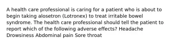 A health care professional is caring for a patient who is about to begin taking alosetron (Lotronex) to treat irritable bowel syndrome. The health care professional should tell the patient to report which of the following adverse effects? Headache Drowsiness Abdominal pain Sore throat