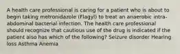 A health care professional is caring for a patient who is about to begin taking metronidazole (Flagyl) to treat an anaerobic intra-abdominal bacterial infection. The health care professional should recognize that cautious use of the drug is indicated if the patient also has which of the following? Seizure disorder Hearing loss Asthma Anemia