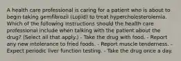 A health care professional is caring for a patient who is about to begin taking gemfibrozil (Lopid) to treat hypercholesterolemia. Which of the following instructions should the health care professional include when talking with the patient about the drug? (Select all that apply.) - Take the drug with food. - Report any new intolerance to fried foods. - Report muscle tenderness. - Expect periodic liver function testing. - Take the drug once a day.