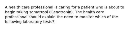 A health care professional is caring for a patient who is about to begin taking somatropi (Genotropin). The health care professional should explain the need to monitor which of the following laboratory tests?