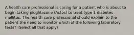 A health care professional is caring for a patient who is about to begin taking pioglitazone (Actos) to treat type 1 diabetes mellitus. The health care professional should explain to the patient the need to monitor which of the following laboratory tests? (Select all that apply)