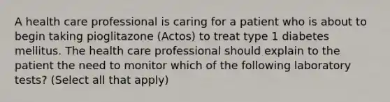 A health care professional is caring for a patient who is about to begin taking pioglitazone (Actos) to treat type 1 diabetes mellitus. The health care professional should explain to the patient the need to monitor which of the following laboratory tests? (Select all that apply)