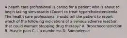 A health care professional is caring for a patient who is about to begin taking simvastatin (Zocor) to treat hypercholesterolemia. The health care professional should tell the patient to report which of the following indications of a serious adverse reaction that could warrant stopping drug therapy? A. Bronchoconstriction B. Muscle pain C. Lip numbness D. Somnolence