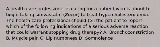 A health care professional is caring for a patient who is about to begin taking simvastatin (Zocor) to treat hypercholesterolemia. The health care professional should tell the patient to report which of the following indications of a serious adverse reaction that could warrant stopping drug therapy? A. Bronchoconstriction B. Muscle pain C. Lip numbness D. Somnolence