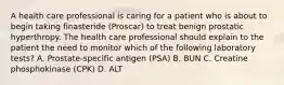 A health care professional is caring for a patient who is about to begin taking finasteride (Proscar) to treat benign prostatic hyperthropy. The health care professional should explain to the patient the need to monitor which of the following laboratory tests? A. Prostate-specific antigen (PSA) B. BUN C. Creatine phosphokinase (CPK) D. ALT