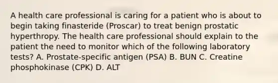 A health care professional is caring for a patient who is about to begin taking finasteride (Proscar) to treat benign prostatic hyperthropy. The health care professional should explain to the patient the need to monitor which of the following laboratory tests? A. Prostate-specific antigen (PSA) B. BUN C. Creatine phosphokinase (CPK) D. ALT