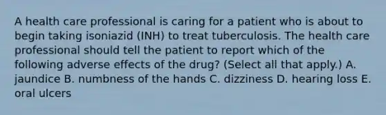 A health care professional is caring for a patient who is about to begin taking isoniazid (INH) to treat tuberculosis. The health care professional should tell the patient to report which of the following adverse effects of the drug? (Select all that apply.) A. jaundice B. numbness of the hands C. dizziness D. hearing loss E. oral ulcers