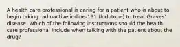 A health care professional is caring for a patient who is about to begin taking radioactive iodine-131 (lodotope) to treat Graves' disease. Which of the following instructions should the health care professional include when talking with the patient about the drug?