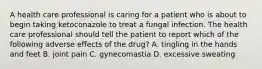 A health care professional is caring for a patient who is about to begin taking ketoconazole to treat a fungal infection. The health care professional should tell the patient to report which of the following adverse effects of the drug? A. tingling in the hands and feet B. joint pain C. gynecomastia D. excessive sweating