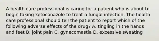 A health care professional is caring for a patient who is about to begin taking ketoconazole to treat a fungal infection. The health care professional should tell the patient to report which of the following adverse effects of the drug? A. tingling in the hands and feet B. joint pain C. gynecomastia D. excessive sweating