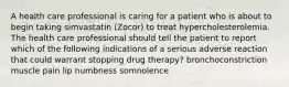 A health care professional is caring for a patient who is about to begin taking simvastatin (Zocor) to treat hypercholesterolemia. The health care professional should tell the patient to report which of the following indications of a serious adverse reaction that could warrant stopping drug therapy? bronchoconstriction muscle pain lip numbness somnolence