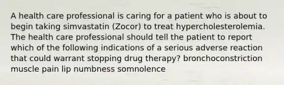 A health care professional is caring for a patient who is about to begin taking simvastatin (Zocor) to treat hypercholesterolemia. The health care professional should tell the patient to report which of the following indications of a serious adverse reaction that could warrant stopping drug therapy? bronchoconstriction muscle pain lip numbness somnolence