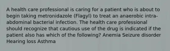 A health care professional is caring for a patient who is about to begin taking metronidazole (Flagyl) to treat an anaerobic intra-abdominal bacterial infection. The health care professional should recognize that cautious use of the drug is indicated if the patient also has which of the following? Anemia Seizure disorder Hearing loss Asthma